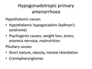 Hypogonadotropic primary
amenorrhoea
Hypothalamic causes
• Hypothalamic hypogonadsim (kallman’s
syndrome)
• Psychogenic causes, weight loss, stress,
anorexia nervosa, malnutrition
Pituitary causes
• Short stature, obesity, mental retardation
• Craniopharyngiomas
 