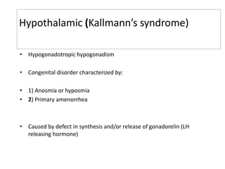 Hypothalamic (Kallmann’s syndrome)
• Hypogonadotropic hypogonadism
• Congenital disorder characterized by:
• 1) Anosmia or hyposmia
• 2) Primary amenorrhea
• Caused by defect in synthesis and/or release of gonadorelin (LH
releasing hormone)
 
