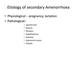 Etiology of secondary Amenorrhoea
• Physiological :- pregnancy, lactation
• Pathological:-
• genital tract
• Ovarian
• Pituitary
• Hypothalamus
• Nutrition
• Suprarenal causes
• Thyroid
 