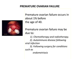 PREMATURE OVARIAN FAILURE
Premature ovarian failure occurs in
about 1% before
the age of 40.
Premature ovarian failure may be
due to:
1). Chemotherapy and radiotherapy.
2). Autoimmune disease following
viral infection
3). Following surgery for conditions
such as
endometriosis
 