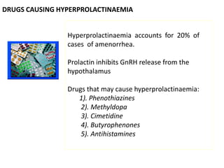 DRUGS CAUSING HYPERPROLACTINAEMIA
Hyperprolactinaemia accounts for 20% of
cases of amenorrhea.
Prolactin inhibits GnRH release from the
hypothalamus
Drugs that may cause hyperprolactinaemia:
1). Phenothiazines
2). Methyldopa
3). Cimetidine
4). Butyrophenones
5). Antihistamines
 