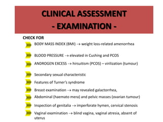 Secondary sexual characteristic
Features of Turner’s syndrome
ANDROGEN EXCESS  hirsuitism (PCOS) – virilization (tumour)
Abdominal (haemato mera) and pelvic masses (ovarian tumour)
Breast examination  may revealed galactorrhea,
Inspection of genitalia  imperforate hymen, cervical stenosis
CLINICAL ASSESSMENT
- EXAMINATION -
CHECK FOR
BODY MASS INDEX (BMI)  weight loss-related amenorrhea
BLOOD PRESSURE  elevated in Cushing and PCOS
Vaginal examination  blind vagina, vaginal atresia, absent of
uterus
 