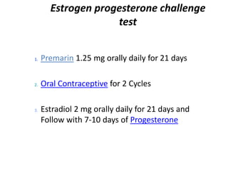 1. Premarin 1.25 mg orally daily for 21 days
2. Oral Contraceptive for 2 Cycles
3. Estradiol 2 mg orally daily for 21 days and
Follow with 7-10 days of Progesterone
Estrogen progesterone challenge
test
 