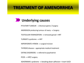 TREATMENT OF AMENORRHEA
Underlying causes
PITUITARY TUMOUR  Bromocryptine / Surgery
ANDROGEN producing tumour of ovary  Surgery
TESTICULAR FEMINIZATION  removed gonad + HRT
TURNER’S syndrome  HRT
IMPERFORATE HYMEN  surgical incision
THYROID disease – appropriate medical treatment
EATING DISORDERS  referred to psychiatrist
PCOS  HRT/ surgery
ASHERMAN’s syndrome  breaking down adhesion + insert IUCD
 