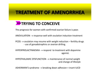 TREATMENT OF AMENORRHEA
TRYING TO CONCEIVE
The prognosis for women with confirmed ovarian failure is poor.
ANOVULATION  response well with ovulation induction treatment
PCOS  ovulation may resume with weight reduction – fertility drugs
- use of gonadotrophins or ovarian drilling.
HYPERPROLACTINAEMIA  respond to treatment with dopamine
agonist.
HYPOTHALAMIC DYSFUNCTION  maintenance of normal weight
and change of lifestyle
ASHERMAN’S syndrome  breaking down adhesion + insert IUCD
 