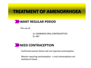 TREATMENT OF AMENORRHOEA
WANT REGULAR PERIOD
The use of
1): COMBINED ORAL CONTRACEPTIVE
2): HRT
NEED CONTRACEPTION
Confirmed ovarian failure will not required contraception
Women requiring contraception  oral contraceptives are
method of choice
 