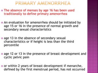  The absence of menses by age 16 has been used
traditionally to define primary amenorrhea
 An evaluation for amenorrhea should be initiated by
age 15 or 16 in the presence of normal growth and
secondary sexual characteristics
 age 13 in the absence of secondary sexual
characteristics or if height is less than the third
percentile
 age 12 or 13 in the presence of breast development and
cyclic pelvic pain
 or within 2 years of breast development if menarche,
defined by the first menstrual period, has not occurred
 