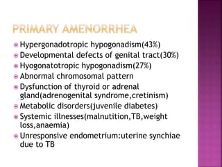  Hypergonadotropic hypogonadism(43%)
 Developmental defects of genital tract(30%)
 Hyogonatotropic hypogonadism(27%)
 Abnormal chromosomal pattern
 Dysfunction of thyroid or adrenal
gland(adrenogenital syndrome,cretinism)
 Metabolic disorders(juvenile diabetes)
 Systemic illnesses(malnutition,TB,weight
loss,anaemia)
 Unresponsive endometrium:uterine synchiae
due to TB
 
