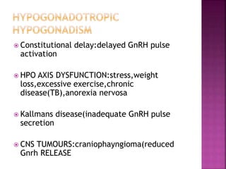  Constitutional delay:delayed GnRH pulse
activation
 HPO AXIS DYSFUNCTION:stress,weight
loss,excessive exercise,chronic
disease(TB),anorexia nervosa
 Kallmans disease(inadequate GnRH pulse
secretion
 CNS TUMOURS:craniophayngioma(reduced
Gnrh RELEASE
 