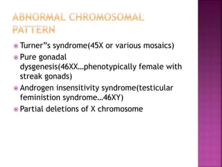  Turner”s syndrome(45X or various mosaics)
 Pure gonadal
dysgenesis(46XX…phenotypically female with
streak gonads)
 Androgen insensitivity syndrome(testicular
feministion syndrome…46XY)
 Partial deletions of X chromosome
 