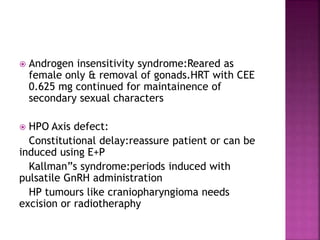  Androgen insensitivity syndrome:Reared as
female only & removal of gonads.HRT with CEE
0.625 mg continued for maintainence of
secondary sexual characters
 HPO Axis defect:
Constitutional delay:reassure patient or can be
induced using E+P
Kallman”s syndrome:periods induced with
pulsatile GnRH administration
HP tumours like craniopharyngioma needs
excision or radiotheraphy
 