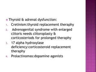  Thyroid & adrenal dysfunction:
1. Cretinism:thyroid replacement theraphy
2. Adrenogenital syndrome with enlarged
clitoris needs clitoroplasty &
corticosteriods for prolonged theraphy
3. 17 alpha hydroxylase
deficiency:corticosteroid replacement
theraphy
4. Prolactinomas:dopamine agonists
 