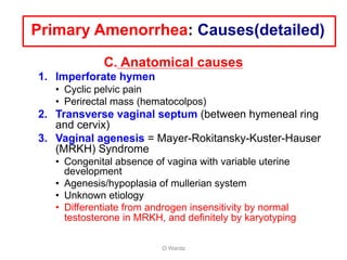 C. Anatomical causes
1. Imperforate hymen
• Cyclic pelvic pain
• Perirectal mass (hematocolpos)
2. Transverse vaginal septum (between hymeneal ring
and cervix)
3. Vaginal agenesis = Mayer-Rokitansky-Kuster-Hauser
(MRKH) Syndrome
• Congenital absence of vagina with variable uterine
development
• Agenesis/hypoplasia of mullerian system
• Unknown etiology
• Differentiate from androgen insensitivity by normal
testosterone in MRKH, and definitely by karyotyping
O Warda
Primary Amenorrhea: Causes(detailed)
 