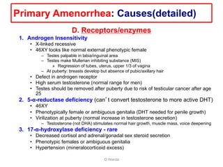 D. Receptors/enzymes
1. Androgen Insensitivity
• X-linked recessive
• 46XY looks like normal external phenotypic female
– Testes palpable in labia/inguinal area
– Testes make Mullerian inhibiting substance (MIS)
» Regression of tubes, uterus, upper 1/3 of vagina
– At puberty: breasts develop but absence of pubic/axillary hair
• Defect in androgen receptor
• High serum testosterone (normal range for men)
• Testes should be removed after puberty due to risk of testicular cancer after age
25
2. 5-α-reductase deficiency (can’t convert testosterone to more active DHT)
• 46XY
• Phenotypically female or ambiguous genitalia (DHT needed for penile growth)
• Virilization at puberty (normal increase in testosterone secretion)
– Testosterone (not DHA) stimulates normal hair growth, muscle mass, voice deepening
3. 17-α-hydroxylase deficiency - rare
• Decreased cortisol and adrenal/gonadal sex steroid secretion
• Phenotypic females or ambiguous genitalia
• Hypertension (mineralocorticoid excess)
O Warda
Primary Amenorrhea: Causes(detailed)
 