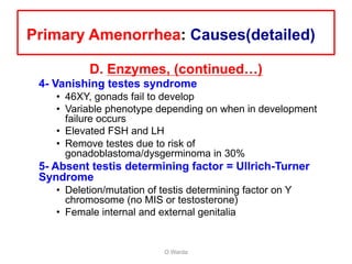 D. Enzymes, (continued…)
4- Vanishing testes syndrome
• 46XY, gonads fail to develop
• Variable phenotype depending on when in development
failure occurs
• Elevated FSH and LH
• Remove testes due to risk of
gonadoblastoma/dysgerminoma in 30%
5- Absent testis determining factor = Ullrich-Turner
Syndrome
• Deletion/mutation of testis determining factor on Y
chromosome (no MIS or testosterone)
• Female internal and external genitalia
O Warda
Primary Amenorrhea: Causes(detailed)
 