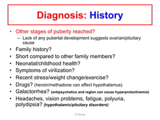 Diagnosis: History
• Other stages of puberty reached?
– Lack of any pubertal development suggests ovarian/pituitary
cause
• Family history?
• Short compared to other family members?
• Neonatal/childhood health?
• Symptoms of virilization?
• Recent stress/weight change/exercise?
• Drugs? (heroin/methadone can affect hypothalamus)
• Galactorrhea? (antipsychotics and reglan can cause hyperprolactinemia)
• Headaches, vision problems, fatigue, polyuria,
polydipsia? (hypothalamic/pituitary disorders)
O Warda
 