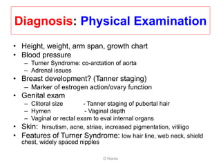 Diagnosis: Physical Examination
• Height, weight, arm span, growth chart
• Blood pressure
– Turner Syndrome: co-arctation of aorta
– Adrenal issues
• Breast development? (Tanner staging)
– Marker of estrogen action/ovary function
• Genital exam
– Clitoral size - Tanner staging of pubertal hair
– Hymen - Vaginal depth
– Vaginal or rectal exam to eval internal organs
• Skin: hirsutism, acne, striae, increased pigmentation, vitiligo
• Features of Turner Syndrome: low hair line, web neck, shield
chest, widely spaced nipples
O Warda
 