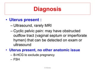 Diagnosis
• Uterus present :
– Ultrasound, rarely MRI
– Cyclic pelvic pain: may have obstructed
outflow tract (vaginal septum or imperforate
hymen) that can be detected on exam or
ultrasound
• Uterus present, no other anatomic issue
– B-HCG to exclude pregnancy
– FSH
O Warda
 