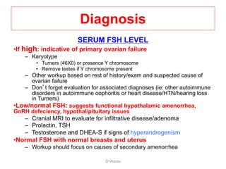 Diagnosis
SERUM FSH LEVEL
•If high: indicative of primary ovarian failure
– Karyotype
• Turners (46X0) or presence Y chromosome
• Remove testes if Y chromosome present
– Other workup based on rest of history/exam and suspected cause of
ovarian failure
– Don’t forget evaluation for associated diagnoses (ie: other autoimmune
disorders in autoimmune oophoritis or heart disease/HTN/hearing loss
in Turners)
•Low/normal FSH: suggests functional hypothalamic amenorrhea,
GnRH defeciency, hypothal/pituitary issues
– Cranial MRI to evaluate for infiltrative disease/adenoma
– Prolactin, TSH
– Testosterone and DHEA-S if signs of hyperandrogenism
•Normal FSH with normal breasts and uterus
– Workup should focus on causes of secondary amenorrhea
O Warda
 