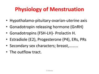 Physiology of Menstruation
• Hypothalamo-pituitary-ovarian-uterine axis
• Gonadotropin releasing hormone (GnRH)
• Gonadotropins (FSH-LH)- Prolactin H.
• Estradiole (E2), Progesterone (P4), ERs, PRs
• Secondary sex characters; breast,………
• The outflow tract.
O Warda
 