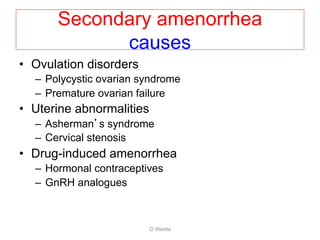 • Ovulation disorders
– Polycystic ovarian syndrome
– Premature ovarian failure
• Uterine abnormalities
– Asherman’s syndrome
– Cervical stenosis
• Drug-induced amenorrhea
– Hormonal contraceptives
– GnRH analogues
O Warda
Secondary amenorrhea
causes
 
