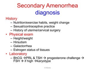 Secondary Amenorrhea
diagnosis
History
– Nutrition/exercise habits, weight change
– Sexual/contraceptive practice
– History of uterine/cervical surgery
• Physical exam
– Height/weight
– Hirsutism
– Galactorrhea
– Estrogen status of tissues
• Laboratory
– BhCG àPRL & TSH à progesterone challenge à
FSH à if high àkaryotype
O Warda
 