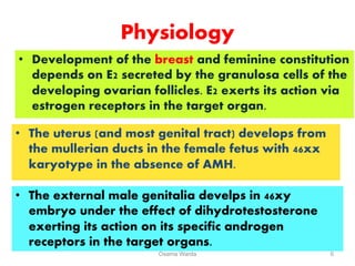 Physiology
• Development of the breast and feminine constitution
depends on E2 secreted by the granulosa cells of the
developing ovarian follicles. E2 exerts its action via
estrogen receptors in the target organ.
Osama Warda 6
• The uterus (and most genital tract) develops from
the mullerian ducts in the female fetus with 46xx
karyotype in the absence of AMH.
• The external male genitalia develps in 46xy
embryo under the effect of dihydrotestosterone
exerting its action on its specific androgen
receptors in the target organs.
 