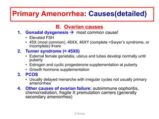 B. Ovarian causes
1. Gonadal dysgenesis à most common cause!
• Elevated FSH
• 45X (most common), 46XX, 46XY (complete =Swyer’s syndrome, or
incomplete)àrare
2. Turner syndrome (= 45X0)
• External female genetalia, uterus and tubes develop normally until
puberty
• Estrogen and cyclic progesterone supplementation at puberty
• Growth hormone supplementation
3. PCOS
• Usually delayed menarche with irregular cycles not usually primary
amenorrhea
4. Other causes of ovarian failure: autoimmune oophoritis,
chemo/radiation, fragile X premutation carriers (generally
secondary amenorrhea)
O Warda
Primary Amenorrhea: Causes(detailed)
 