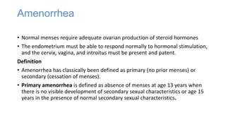 Amenorrhea
• Normal menses require adequate ovarian production of steroid hormones
• The endometrium must be able to respond normally to hormonal stimulation,
and the cervix, vagina, and introitus must be present and patent.
Definition
• Amenorrhea has classically been defined as primary (no prior menses) or
secondary (cessation of menses).
• Primary amenorrhea is defined as absence of menses at age 13 years when
there is no visible development of secondary sexual characteristics or age 15
years in the presence of normal secondary sexual characteristics.
 