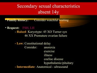 • Family history: Consider watchful waiting
• Request: FSH, LH
- Raised: Karyotype: 45 XO Turner syn
46 XX Premature ovarian failure
- Low: Constitutional delay
Consider: anorexia
exercise
illness
coeliac disease
hypothalamic/pituitary
- Intermediate: Anatomical - ultrasound
Secondary sexual characteristics
absent 14y
 