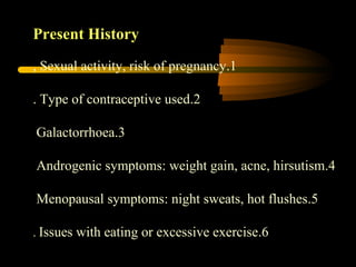 Present History
1.Sexual activity, risk of pregnancy,
2.Type of contraceptive used.
3.Galactorrhoea
4.Androgenic symptoms: weight gain, acne, hirsutism
5.Menopausal symptoms: night sweats, hot flushes
6.Issues with eating or excessive exercise.
 