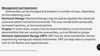 10
Management and treatment:
Amenorrhea can be managed and treated in a number of ways, depending
on the underlying cause.
Hormonal therapy: Hormonal therapy may be used to regulate the menstrual
cycle and restore normal hormone levels.This may include birth control pills,
hormonal injections, or hormonal patches.
Surgery: In some cases, surgery may be recommended to correct structural
abnormalities that are causing the amenorrhea, such as fibroids or polyps.
Hormone replacement therapy (HRT): HRT may be recommended for women
experiencing menopause-related amenorrhea. HRT can help relieve symptoms
such as hot flashes and vaginal dryness.
 