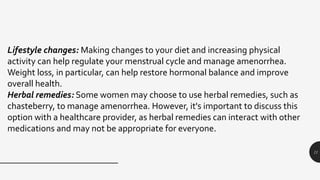 11
Lifestyle changes: Making changes to your diet and increasing physical
activity can help regulate your menstrual cycle and manage amenorrhea.
Weight loss, in particular, can help restore hormonal balance and improve
overall health.
Herbal remedies: Some women may choose to use herbal remedies, such as
chasteberry, to manage amenorrhea. However, it's important to discuss this
option with a healthcare provider, as herbal remedies can interact with other
medications and may not be appropriate for everyone.
 