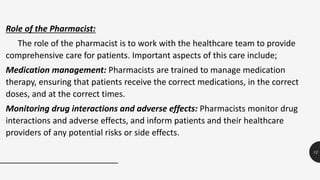 12
Role of the Pharmacist:
The role of the pharmacist is to work with the healthcare team to provide
comprehensive care for patients. Important aspects of this care include;
Medication management: Pharmacists are trained to manage medication
therapy, ensuring that patients receive the correct medications, in the correct
doses, and at the correct times.
Monitoring drug interactions and adverse effects: Pharmacists monitor drug
interactions and adverse effects, and inform patients and their healthcare
providers of any potential risks or side effects.
 