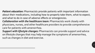 13
Patient education: Pharmacists provide patients with important information
about their medications, including how to properly take them, what to expect,
and what to do in case of adverse effects or emergencies.
Collaboration with the healthcare team: Pharmacists work closely with
physicians, nurses, and other healthcare providers to provide comprehensive
care for patients with amenorrhea.
Support with lifestyle changes: Pharmacists can provide support and advice
on lifestyle changes that may help manage the symptoms of amenorrhea,
such as changes in diet and exercise.
 