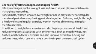 14
The role of lifestyle changes in managing health:
Lifestyle changes, such as weight loss and exercise, can play a crucial role in
managing amenorrhea.
For example, women who are overweight or obese may experience irregular
menstrual periods or stop having periods altogether. By losing weight through
a healthy diet and regular exercise, women may be able to regain regular
menstrual cycles.
In addition to weight loss, exercise can also help improve overall health and
reduce symptoms associated with amenorrhea, such as mood swings, hot
flashes, and headaches. Exercise can also improve overall well-being and
reduce stress, which can also have a positive impact on menstrual cycles.
 