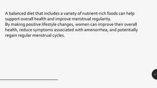15
A balanced diet that includes a variety of nutrient-rich foods can help
support overall health and improve menstrual regularity.
By making positive lifestyle changes, women can improve their overall
health, reduce symptoms associated with amenorrhea, and potentially
regain regular menstrual cycles.
 
