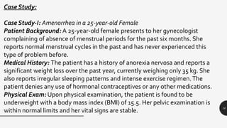 16
Case Study:
Case Study-I: Amenorrhea in a 25-year-old Female
Patient Background: A 25-year-old female presents to her gynecologist
complaining of absence of menstrual periods for the past six months. She
reports normal menstrual cycles in the past and has never experienced this
type of problem before.
Medical History: The patient has a history of anorexia nervosa and reports a
significant weight loss over the past year, currently weighing only 35 kg. She
also reports irregular sleeping patterns and intense exercise regimen.The
patient denies any use of hormonal contraceptives or any other medications.
Physical Exam: Upon physical examination, the patient is found to be
underweight with a body mass index (BMI) of 15.5. Her pelvic examination is
within normal limits and her vital signs are stable.
 