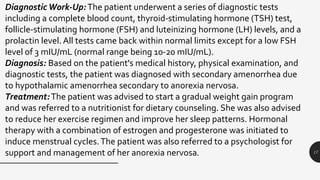 17
Diagnostic Work-Up:The patient underwent a series of diagnostic tests
including a complete blood count, thyroid-stimulating hormone (TSH) test,
follicle-stimulating hormone (FSH) and luteinizing hormone (LH) levels, and a
prolactin level. All tests came back within normal limits except for a low FSH
level of 3 mIU/mL (normal range being 10-20 mIU/mL).
Diagnosis: Based on the patient's medical history, physical examination, and
diagnostic tests, the patient was diagnosed with secondary amenorrhea due
to hypothalamic amenorrhea secondary to anorexia nervosa.
Treatment:The patient was advised to start a gradual weight gain program
and was referred to a nutritionist for dietary counseling. She was also advised
to reduce her exercise regimen and improve her sleep patterns. Hormonal
therapy with a combination of estrogen and progesterone was initiated to
induce menstrual cycles.The patient was also referred to a psychologist for
support and management of her anorexia nervosa.
 