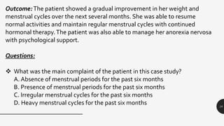 18
Outcome:The patient showed a gradual improvement in her weight and
menstrual cycles over the next several months. She was able to resume
normal activities and maintain regular menstrual cycles with continued
hormonal therapy.The patient was also able to manage her anorexia nervosa
with psychological support.
Questions:
 What was the main complaint of the patient in this case study?
A. Absence of menstrual periods for the past six months
B. Presence of menstrual periods for the past six months
C. Irregular menstrual cycles for the past six months
D. Heavy menstrual cycles for the past six months
 