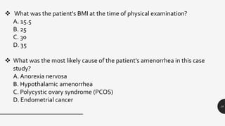 19
 What was the patient's BMI at the time of physical examination?
A. 15.5
B. 25
C. 30
D. 35
 What was the most likely cause of the patient's amenorrhea in this case
study?
A. Anorexia nervosa
B. Hypothalamic amenorrhea
C. Polycystic ovary syndrome (PCOS)
D. Endometrial cancer
 