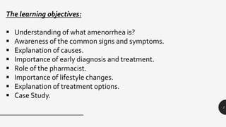 2
The learning objectives:
 Understanding of what amenorrhea is?
 Awareness of the common signs and symptoms.
 Explanation of causes.
 Importance of early diagnosis and treatment.
 Role of the pharmacist.
 Importance of lifestyle changes.
 Explanation of treatment options.
 Case Study.
 