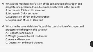 21
 What is the mechanism of action of the combination of estrogen and
progesterone prescribed to induce menstrual cycles in this patient?
A. Increase in FSH and LH secretion
B. Increase in GnRH secretion
C. Suppression of FSH and LH secretion
D. Suppression of GnRH secretion
 What are the potential side effects of the combination of estrogen and
progesterone therapy in this patient?
A. Headache and nausea
B.Weight gain and breast tenderness
C. Acne and hirsutism
D. Depression and mood changes
 