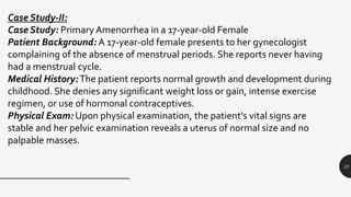 22
Case Study-II:
Case Study: Primary Amenorrhea in a 17-year-old Female
Patient Background: A 17-year-old female presents to her gynecologist
complaining of the absence of menstrual periods. She reports never having
had a menstrual cycle.
Medical History:The patient reports normal growth and development during
childhood. She denies any significant weight loss or gain, intense exercise
regimen, or use of hormonal contraceptives.
Physical Exam: Upon physical examination, the patient's vital signs are
stable and her pelvic examination reveals a uterus of normal size and no
palpable masses.
 