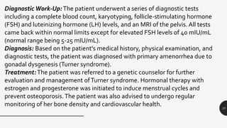 23
Diagnostic Work-Up:The patient underwent a series of diagnostic tests
including a complete blood count, karyotyping, follicle-stimulating hormone
(FSH) and luteinizing hormone (LH) levels, and an MRI of the pelvis. All tests
came back within normal limits except for elevated FSH levels of 40 mIU/mL
(normal range being 5-25 mIU/mL).
Diagnosis: Based on the patient's medical history, physical examination, and
diagnostic tests, the patient was diagnosed with primary amenorrhea due to
gonadal dysgenesis (Turner syndrome).
Treatment:The patient was referred to a genetic counselor for further
evaluation and management ofTurner syndrome. Hormonal therapy with
estrogen and progesterone was initiated to induce menstrual cycles and
prevent osteoporosis.The patient was also advised to undergo regular
monitoring of her bone density and cardiovascular health.
 