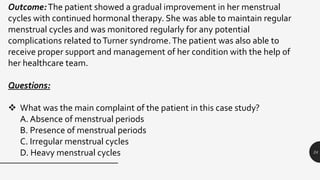 24
Outcome:The patient showed a gradual improvement in her menstrual
cycles with continued hormonal therapy. She was able to maintain regular
menstrual cycles and was monitored regularly for any potential
complications related toTurner syndrome.The patient was also able to
receive proper support and management of her condition with the help of
her healthcare team.
Questions:
 What was the main complaint of the patient in this case study?
A. Absence of menstrual periods
B. Presence of menstrual periods
C. Irregular menstrual cycles
D. Heavy menstrual cycles
 
