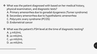 25
 What was the patient diagnosed with based on her medical history,
physical examination, and diagnostic tests?
A. Primary amenorrhea due to gonadal dysgenesis (Turner syndrome)
B. Secondary amenorrhea due to hypothalamic amenorrhea
C. Polycystic ovary syndrome (PCOS)
D. Endometrial cancer
 What was the patient's FSH level at the time of diagnostic testing?
A. 3 mIU/mL
B. 10 mIU/mL
C. 40 mIU/mL
D. 20 mIU/mL
 