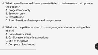 26
 What type of hormonal therapy was initiated to induce menstrual cycles in
the patient?
A. Progesterone only
B. Estrogen only
C.Testosterone
D. A combination of estrogen and progesterone
 What was the patient advised to undergo regularly for monitoring of her
health?
A. Bone density scans
B. Cardiovascular health evaluations
C. MRI of the pelvis
D. Complete blood count
 