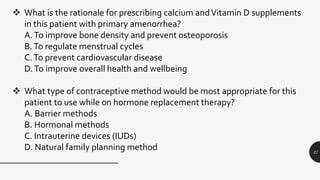 27
 What is the rationale for prescribing calcium andVitamin D supplements
in this patient with primary amenorrhea?
A.To improve bone density and prevent osteoporosis
B.To regulate menstrual cycles
C.To prevent cardiovascular disease
D.To improve overall health and wellbeing
 What type of contraceptive method would be most appropriate for this
patient to use while on hormone replacement therapy?
A. Barrier methods
B. Hormonal methods
C. Intrauterine devices (IUDs)
D. Natural family planning method
 