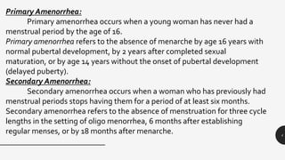 4
Primary Amenorrhea:
Primary amenorrhea occurs when a young woman has never had a
menstrual period by the age of 16.
Primary amenorrhea refers to the absence of menarche by age 16 years with
normal pubertal development, by 2 years after completed sexual
maturation, or by age 14 years without the onset of pubertal development
(delayed puberty).
Secondary Amenorrhea:
Secondary amenorrhea occurs when a woman who has previously had
menstrual periods stops having them for a period of at least six months.
Secondary amenorrhea refers to the absence of menstruation for three cycle
lengths in the setting of oligo menorrhea, 6 months after establishing
regular menses, or by 18 months after menarche.
 